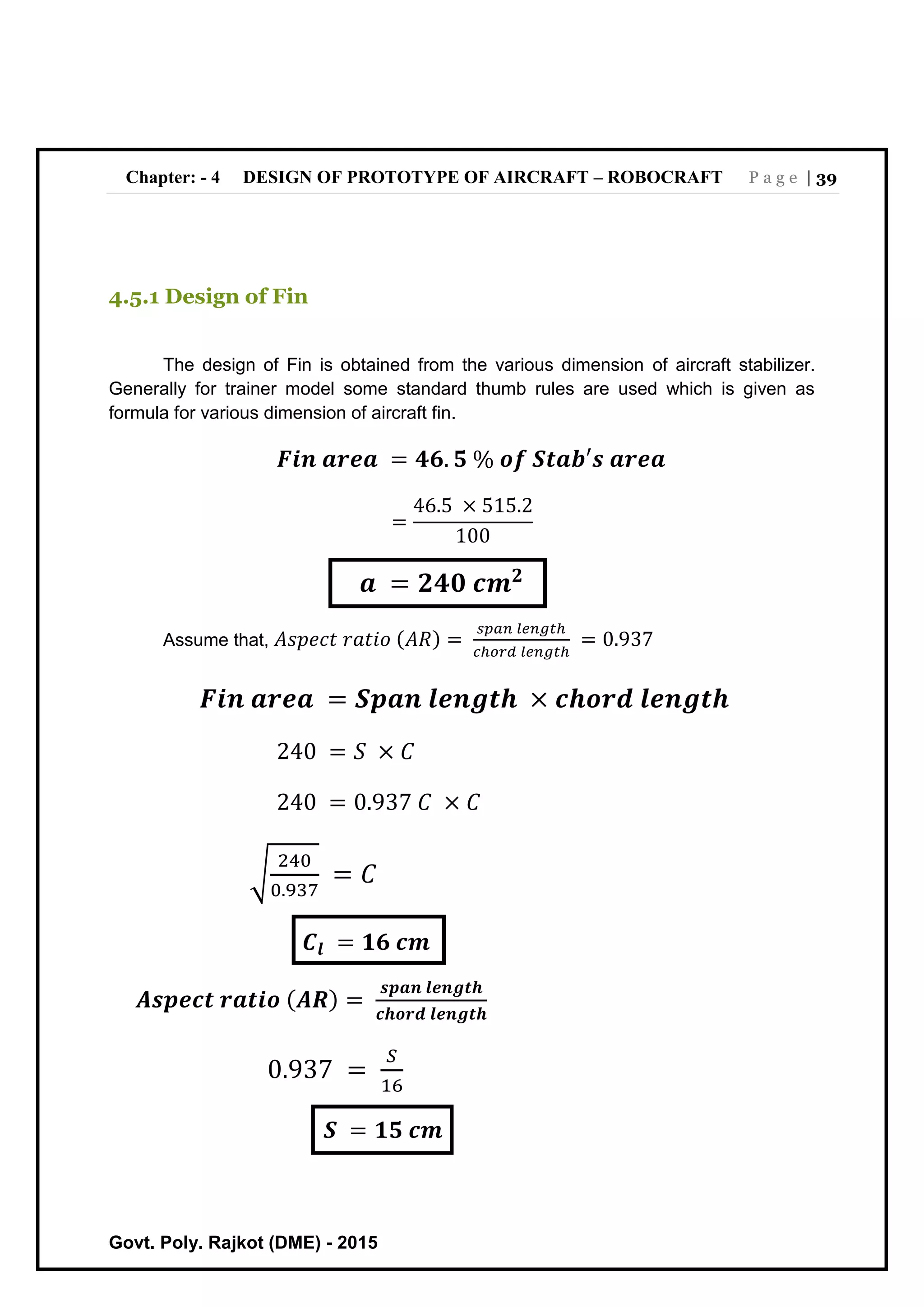 Chapter: - 4 DESIGN OF PROTOTYPE OF AIRCRAFT – ROBOCRAFT P a g e | 39
Govt. Poly. Rajkot (DME) - 2015
4.5.1 Design of Fin
The design of Fin is obtained from the various dimension of aircraft stabilizer.
Generally for trainer model some standard thumb rules are used which is given as
formula for various dimension of aircraft fin.
𝑭𝒊𝒏 𝒂𝒓𝒆𝒂 = 𝟒𝟔. 𝟓 % 𝒐𝒇 𝑺𝒕𝒂𝒃′𝒔 𝒂𝒓𝒆𝒂
=
46.5 × 515.2
100
𝒂 = 𝟐𝟒𝟎 𝒄𝒎 𝟐
Assume that, 𝐴𝑠𝑝𝑒𝑐𝑡 𝑟𝑎𝑡𝑖𝑜 (𝐴𝑅) =
𝑠𝑝𝑎𝑛 𝑙𝑒𝑛𝑔𝑡ℎ
𝑐ℎ𝑜𝑟𝑑 𝑙𝑒𝑛𝑔𝑡ℎ
= 0.937
𝑭𝒊𝒏 𝒂𝒓𝒆𝒂 = 𝑺𝒑𝒂𝒏 𝒍𝒆𝒏𝒈𝒕𝒉 × 𝒄𝒉𝒐𝒓𝒅 𝒍𝒆𝒏𝒈𝒕𝒉
240 = 𝑆 × 𝐶
240 = 0.937 𝐶 × 𝐶
√
240
0.937
= 𝐶
𝑪𝒍 = 𝟏𝟔 𝒄𝒎
𝑨𝒔𝒑𝒆𝒄𝒕 𝒓𝒂𝒕𝒊𝒐 ( 𝑨𝑹) =
𝒔𝒑𝒂𝒏 𝒍𝒆𝒏𝒈𝒕𝒉
𝒄𝒉𝒐𝒓𝒅 𝒍𝒆𝒏𝒈𝒕𝒉
0.937 =
𝑆
16
𝑺 = 𝟏𝟓 𝒄𝒎
 