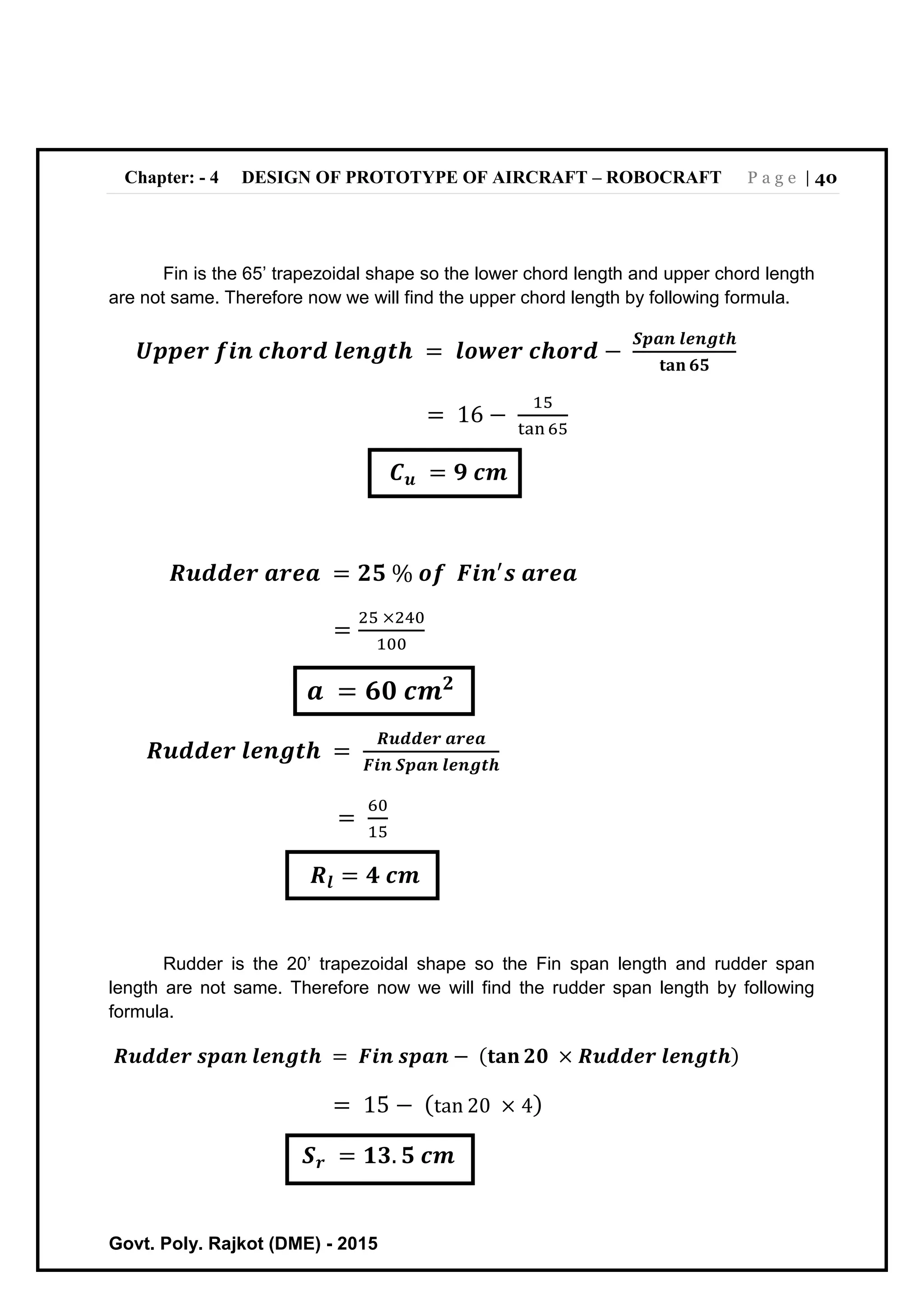 Chapter: - 4 DESIGN OF PROTOTYPE OF AIRCRAFT – ROBOCRAFT P a g e | 40
Govt. Poly. Rajkot (DME) - 2015
Fin is the 65’ trapezoidal shape so the lower chord length and upper chord length
are not same. Therefore now we will find the upper chord length by following formula.
𝑼𝒑𝒑𝒆𝒓 𝒇𝒊𝒏 𝒄𝒉𝒐𝒓𝒅 𝒍𝒆𝒏𝒈𝒕𝒉 = 𝒍𝒐𝒘𝒆𝒓 𝒄𝒉𝒐𝒓𝒅 −
𝑺𝒑𝒂𝒏 𝒍𝒆𝒏𝒈𝒕𝒉
𝐭𝐚𝐧 𝟔𝟓
= 16 −
15
tan 65
𝑪 𝒖 = 𝟗 𝒄𝒎
𝑹𝒖𝒅𝒅𝒆𝒓 𝒂𝒓𝒆𝒂 = 𝟐𝟓 % 𝒐𝒇 𝑭𝒊𝒏′
𝒔 𝒂𝒓𝒆𝒂
=
25 ×240
100
𝒂 = 𝟔𝟎 𝒄𝒎 𝟐
𝑹𝒖𝒅𝒅𝒆𝒓 𝒍𝒆𝒏𝒈𝒕𝒉 =
𝑹𝒖𝒅𝒅𝒆𝒓 𝒂𝒓𝒆𝒂
𝑭𝒊𝒏 𝑺𝒑𝒂𝒏 𝒍𝒆𝒏𝒈𝒕𝒉
=
60
15
𝑹𝒍 = 𝟒 𝒄𝒎
Rudder is the 20’ trapezoidal shape so the Fin span length and rudder span
length are not same. Therefore now we will find the rudder span length by following
formula.
𝑹𝒖𝒅𝒅𝒆𝒓 𝒔𝒑𝒂𝒏 𝒍𝒆𝒏𝒈𝒕𝒉 = 𝑭𝒊𝒏 𝒔𝒑𝒂𝒏 − (𝐭𝐚𝐧 𝟐𝟎 × 𝑹𝒖𝒅𝒅𝒆𝒓 𝒍𝒆𝒏𝒈𝒕𝒉)
= 15 − (tan 20 × 4)
𝑺 𝒓 = 𝟏𝟑. 𝟓 𝒄𝒎
 