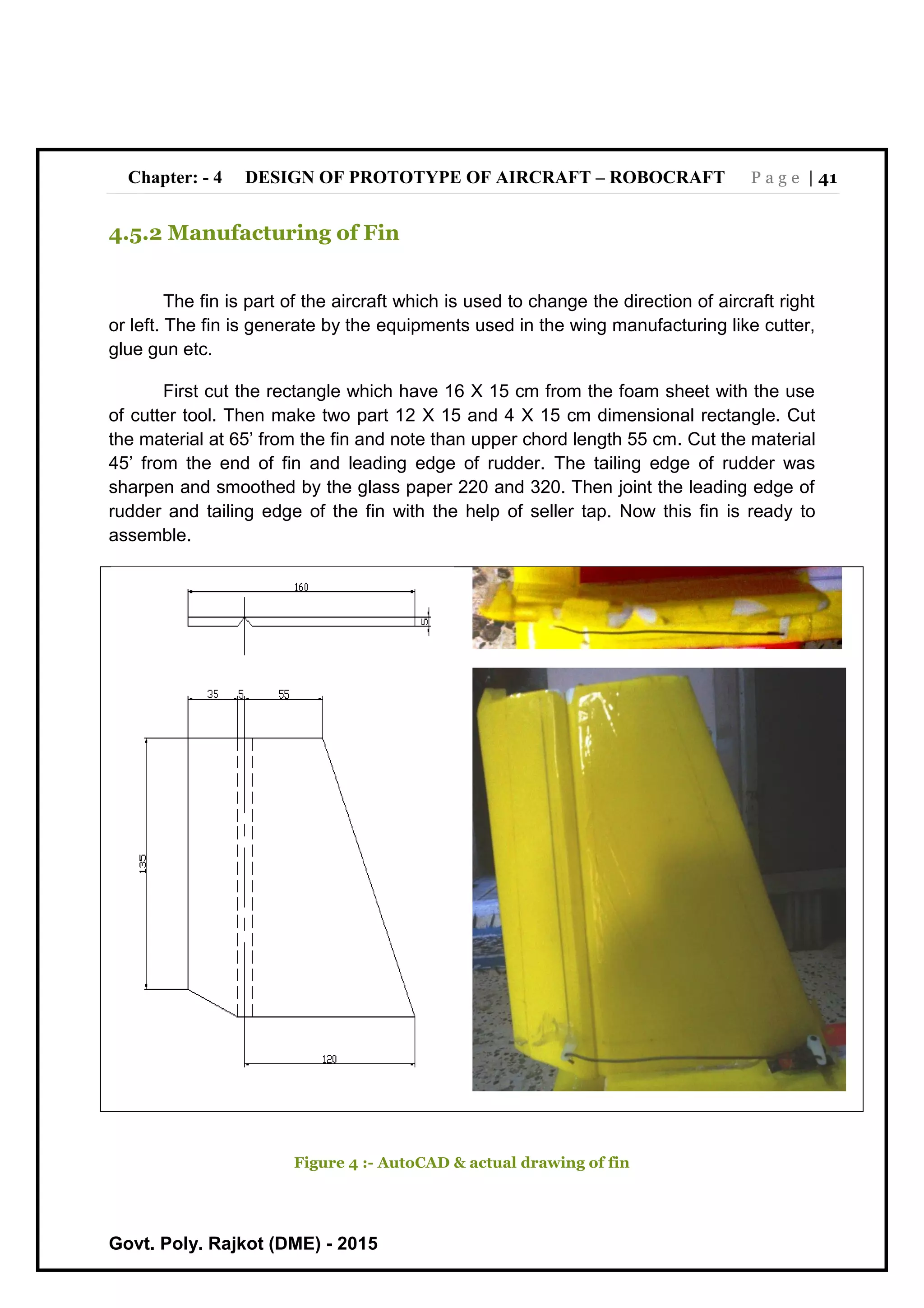 Chapter: - 4 DESIGN OF PROTOTYPE OF AIRCRAFT – ROBOCRAFT P a g e | 41
Govt. Poly. Rajkot (DME) - 2015
4.5.2 Manufacturing of Fin
The fin is part of the aircraft which is used to change the direction of aircraft right
or left. The fin is generate by the equipments used in the wing manufacturing like cutter,
glue gun etc.
First cut the rectangle which have 16 X 15 cm from the foam sheet with the use
of cutter tool. Then make two part 12 X 15 and 4 X 15 cm dimensional rectangle. Cut
the material at 65’ from the fin and note than upper chord length 55 cm. Cut the material
45’ from the end of fin and leading edge of rudder. The tailing edge of rudder was
sharpen and smoothed by the glass paper 220 and 320. Then joint the leading edge of
rudder and tailing edge of the fin with the help of seller tap. Now this fin is ready to
assemble.
Figure 4 :- AutoCAD & actual drawing of fin
 