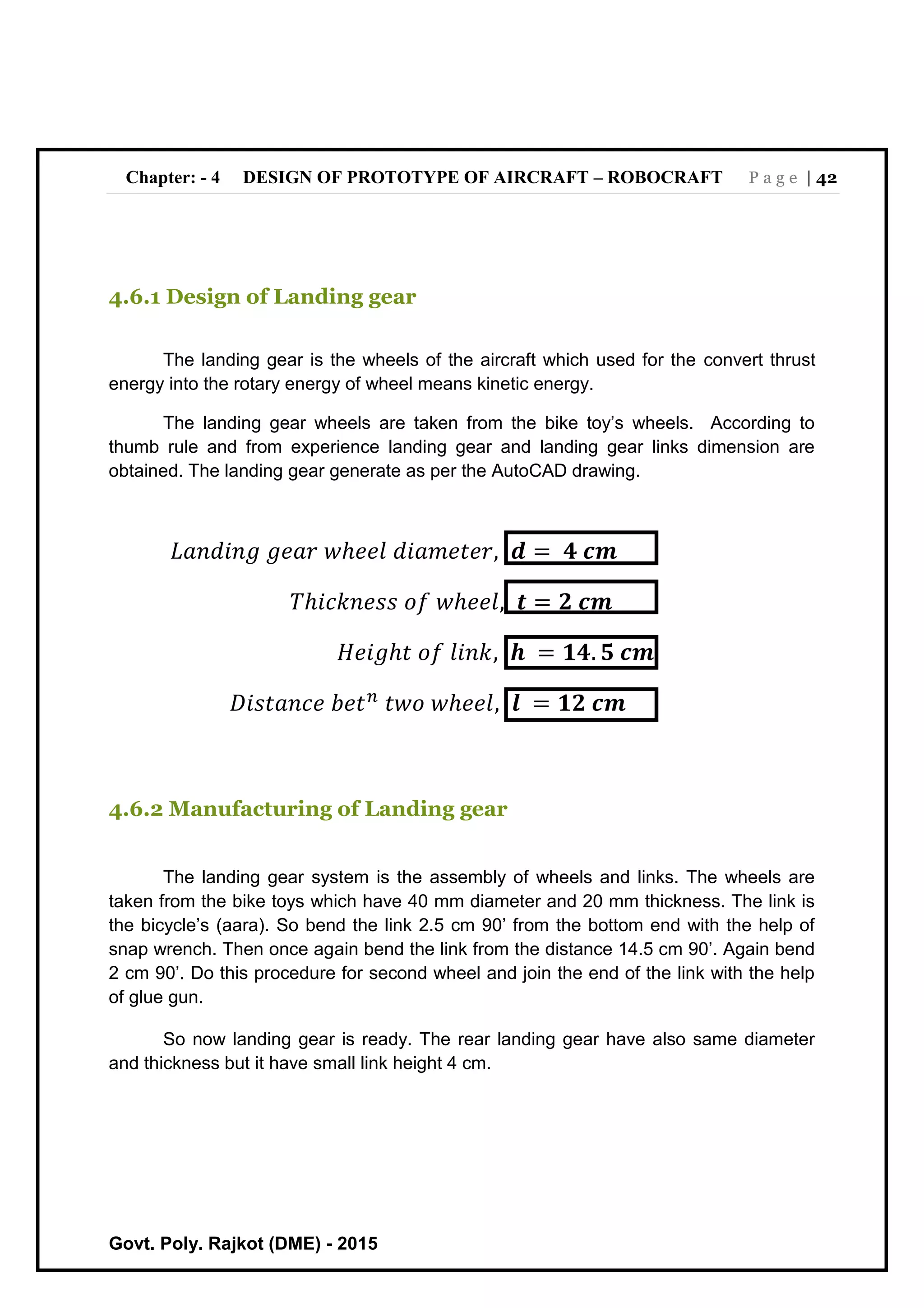 Chapter: - 4 DESIGN OF PROTOTYPE OF AIRCRAFT – ROBOCRAFT P a g e | 42
Govt. Poly. Rajkot (DME) - 2015
4.6.1 Design of Landing gear
The landing gear is the wheels of the aircraft which used for the convert thrust
energy into the rotary energy of wheel means kinetic energy.
The landing gear wheels are taken from the bike toy’s wheels. According to
thumb rule and from experience landing gear and landing gear links dimension are
obtained. The landing gear generate as per the AutoCAD drawing.
𝐿𝑎𝑛𝑑𝑖𝑛𝑔 𝑔𝑒𝑎𝑟 𝑤ℎ𝑒𝑒𝑙 𝑑𝑖𝑎𝑚𝑒𝑡𝑒𝑟, 𝒅 = 𝟒 𝒄𝒎
𝑇ℎ𝑖𝑐𝑘𝑛𝑒𝑠𝑠 𝑜𝑓 𝑤ℎ𝑒𝑒𝑙, 𝒕 = 𝟐 𝒄𝒎
𝐻𝑒𝑖𝑔ℎ𝑡 𝑜𝑓 𝑙𝑖𝑛𝑘, 𝒉 = 𝟏𝟒. 𝟓 𝒄𝒎
𝐷𝑖𝑠𝑡𝑎𝑛𝑐𝑒 𝑏𝑒𝑡 𝑛
𝑡𝑤𝑜 𝑤ℎ𝑒𝑒𝑙, 𝒍 = 𝟏𝟐 𝒄𝒎
4.6.2 Manufacturing of Landing gear
The landing gear system is the assembly of wheels and links. The wheels are
taken from the bike toys which have 40 mm diameter and 20 mm thickness. The link is
the bicycle’s (aara). So bend the link 2.5 cm 90’ from the bottom end with the help of
snap wrench. Then once again bend the link from the distance 14.5 cm 90’. Again bend
2 cm 90’. Do this procedure for second wheel and join the end of the link with the help
of glue gun.
So now landing gear is ready. The rear landing gear have also same diameter
and thickness but it have small link height 4 cm.
 
