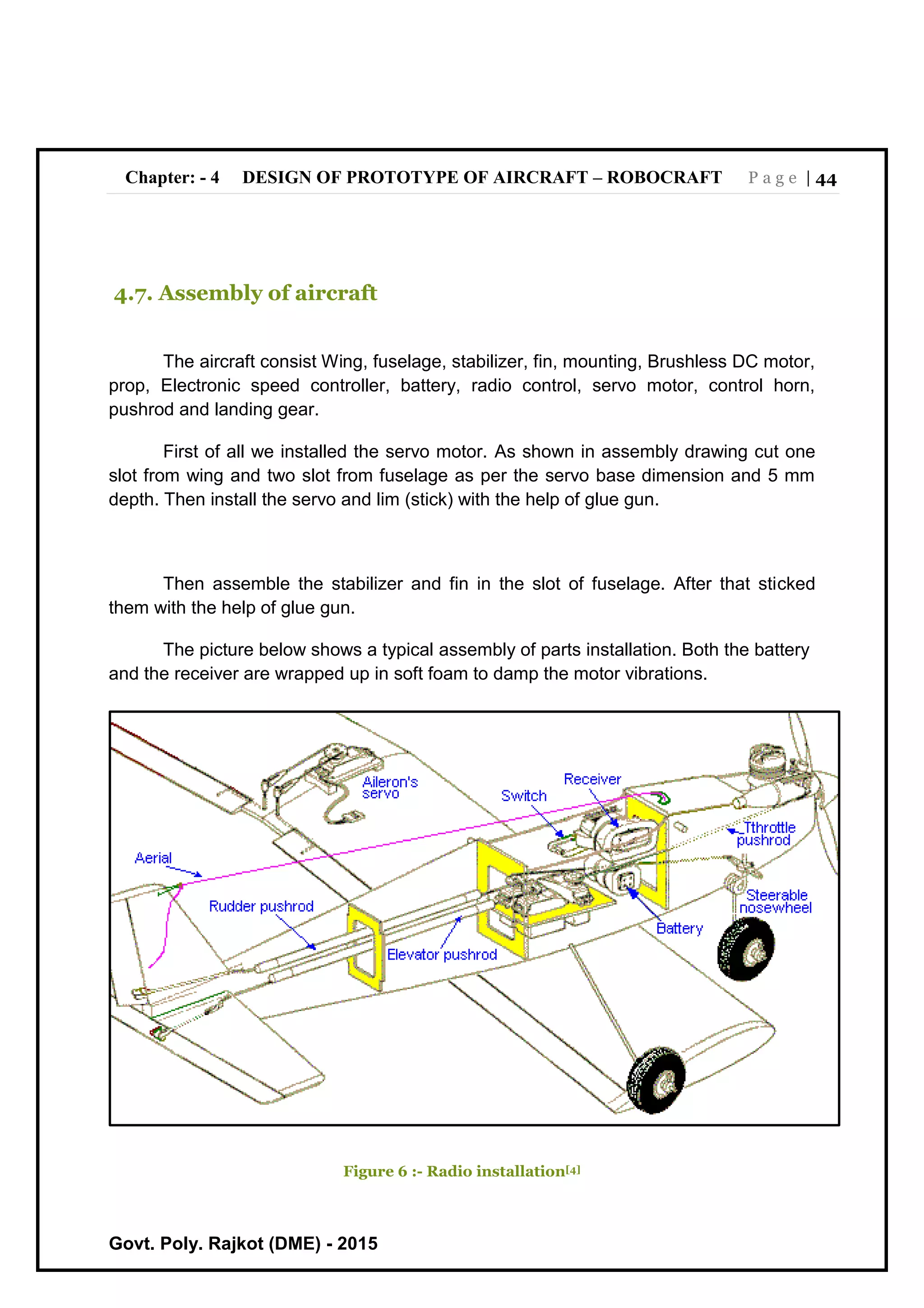 Chapter: - 4 DESIGN OF PROTOTYPE OF AIRCRAFT – ROBOCRAFT P a g e | 44
Govt. Poly. Rajkot (DME) - 2015
4.7. Assembly of aircraft
The aircraft consist Wing, fuselage, stabilizer, fin, mounting, Brushless DC motor,
prop, Electronic speed controller, battery, radio control, servo motor, control horn,
pushrod and landing gear.
First of all we installed the servo motor. As shown in assembly drawing cut one
slot from wing and two slot from fuselage as per the servo base dimension and 5 mm
depth. Then install the servo and lim (stick) with the help of glue gun.
Then assemble the stabilizer and fin in the slot of fuselage. After that sticked
them with the help of glue gun.
The picture below shows a typical assembly of parts installation. Both the battery
and the receiver are wrapped up in soft foam to damp the motor vibrations.
Figure 6 :- Radio installation[4]
 