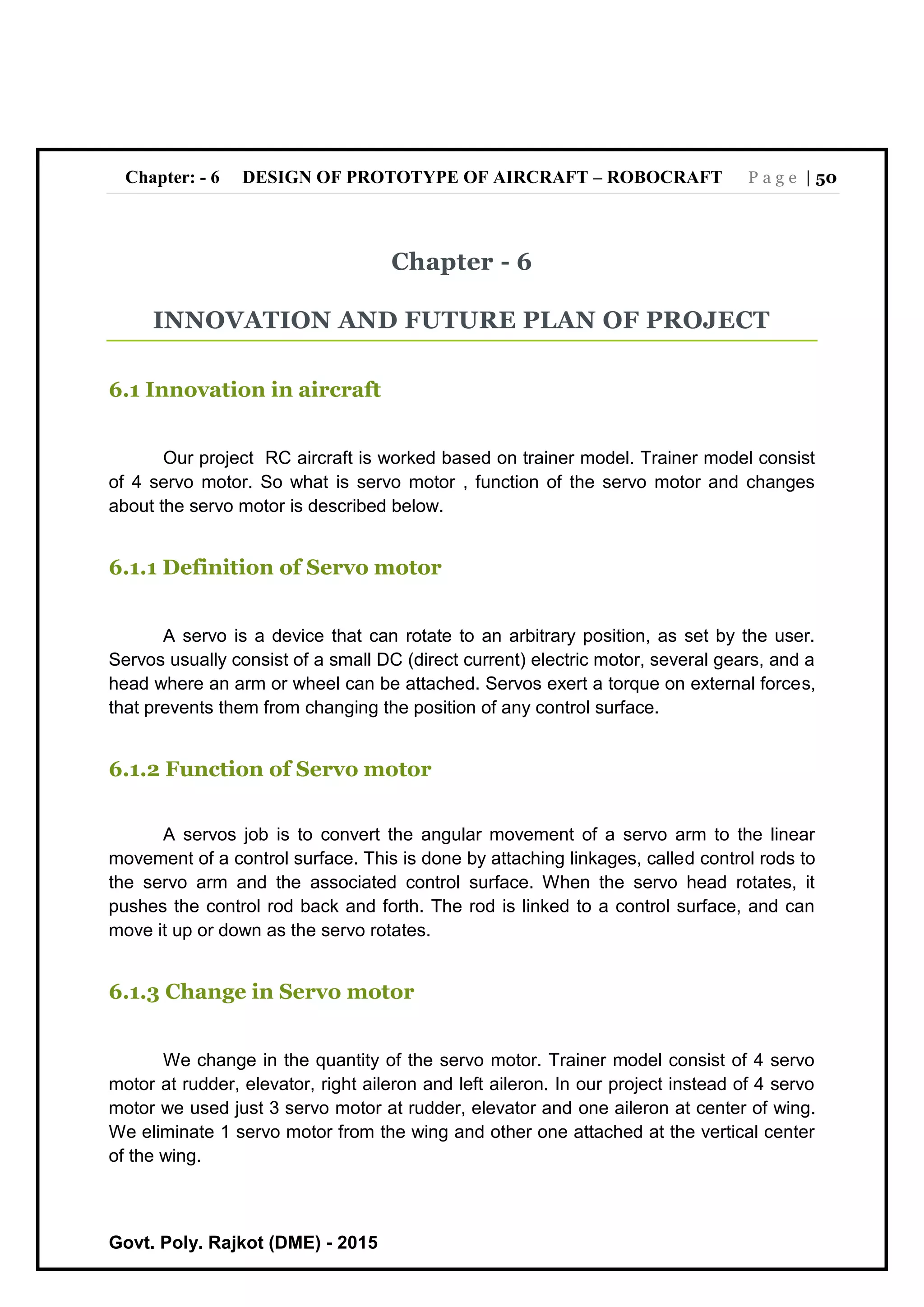 Chapter: - 6 DESIGN OF PROTOTYPE OF AIRCRAFT – ROBOCRAFT P a g e | 50
Govt. Poly. Rajkot (DME) - 2015
Chapter - 6
INNOVATION AND FUTURE PLAN OF PROJECT
6.1 Innovation in aircraft
Our project RC aircraft is worked based on trainer model. Trainer model consist
of 4 servo motor. So what is servo motor , function of the servo motor and changes
about the servo motor is described below.
6.1.1 Definition of Servo motor
A servo is a device that can rotate to an arbitrary position, as set by the user.
Servos usually consist of a small DC (direct current) electric motor, several gears, and a
head where an arm or wheel can be attached. Servos exert a torque on external forces,
that prevents them from changing the position of any control surface.
6.1.2 Function of Servo motor
A servos job is to convert the angular movement of a servo arm to the linear
movement of a control surface. This is done by attaching linkages, called control rods to
the servo arm and the associated control surface. When the servo head rotates, it
pushes the control rod back and forth. The rod is linked to a control surface, and can
move it up or down as the servo rotates.
6.1.3 Change in Servo motor
We change in the quantity of the servo motor. Trainer model consist of 4 servo
motor at rudder, elevator, right aileron and left aileron. In our project instead of 4 servo
motor we used just 3 servo motor at rudder, elevator and one aileron at center of wing.
We eliminate 1 servo motor from the wing and other one attached at the vertical center
of the wing.
 
