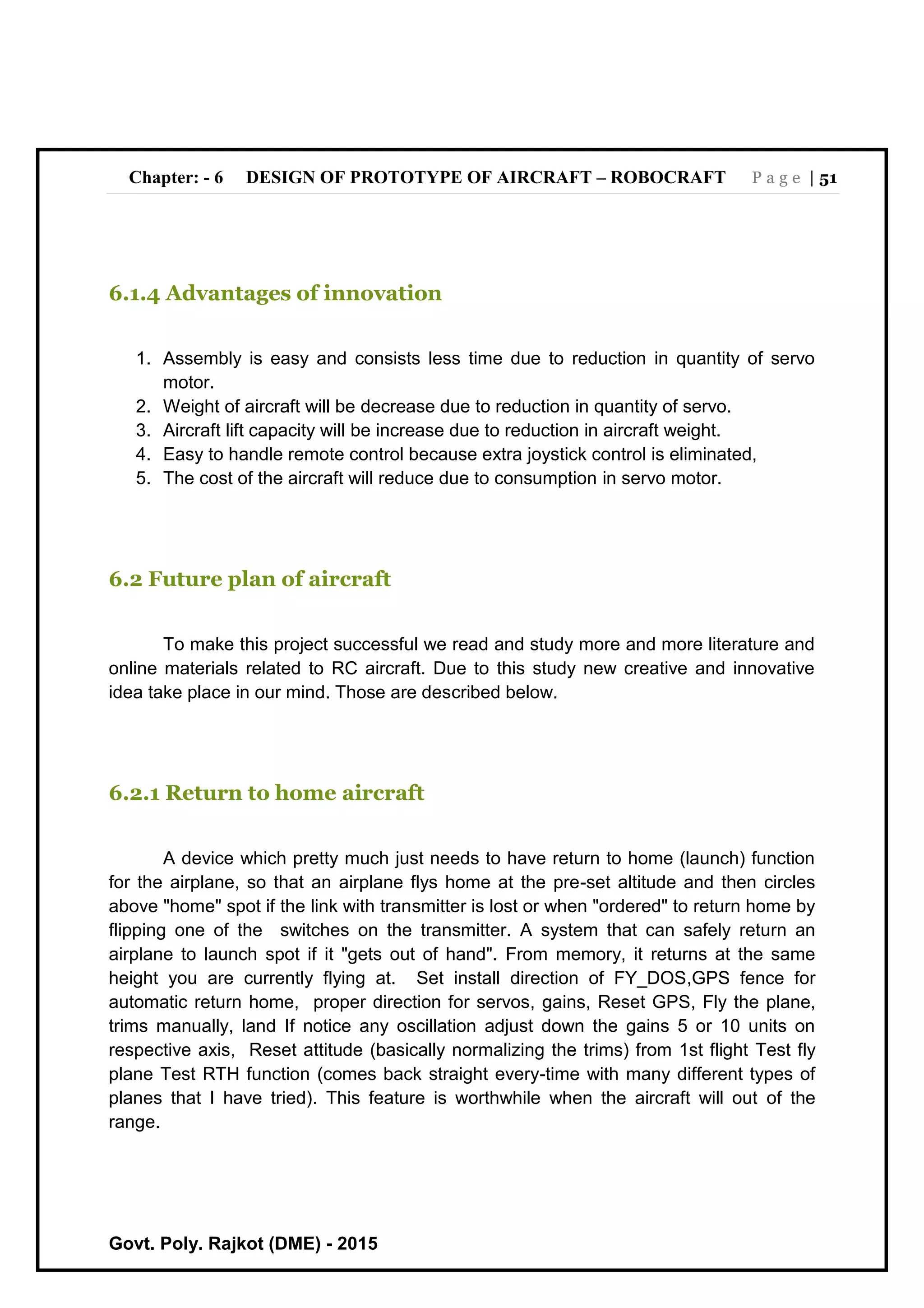 Chapter: - 6 DESIGN OF PROTOTYPE OF AIRCRAFT – ROBOCRAFT P a g e | 51
Govt. Poly. Rajkot (DME) - 2015
6.1.4 Advantages of innovation
1. Assembly is easy and consists less time due to reduction in quantity of servo
motor.
2. Weight of aircraft will be decrease due to reduction in quantity of servo.
3. Aircraft lift capacity will be increase due to reduction in aircraft weight.
4. Easy to handle remote control because extra joystick control is eliminated,
5. The cost of the aircraft will reduce due to consumption in servo motor.
6.2 Future plan of aircraft
To make this project successful we read and study more and more literature and
online materials related to RC aircraft. Due to this study new creative and innovative
idea take place in our mind. Those are described below.
6.2.1 Return to home aircraft
A device which pretty much just needs to have return to home (launch) function
for the airplane, so that an airplane flys home at the pre-set altitude and then circles
above "home" spot if the link with transmitter is lost or when "ordered" to return home by
flipping one of the switches on the transmitter. A system that can safely return an
airplane to launch spot if it "gets out of hand". From memory, it returns at the same
height you are currently flying at. Set install direction of FY_DOS,GPS fence for
automatic return home, proper direction for servos, gains, Reset GPS, Fly the plane,
trims manually, land If notice any oscillation adjust down the gains 5 or 10 units on
respective axis, Reset attitude (basically normalizing the trims) from 1st flight Test fly
plane Test RTH function (comes back straight every-time with many different types of
planes that I have tried). This feature is worthwhile when the aircraft will out of the
range.
 