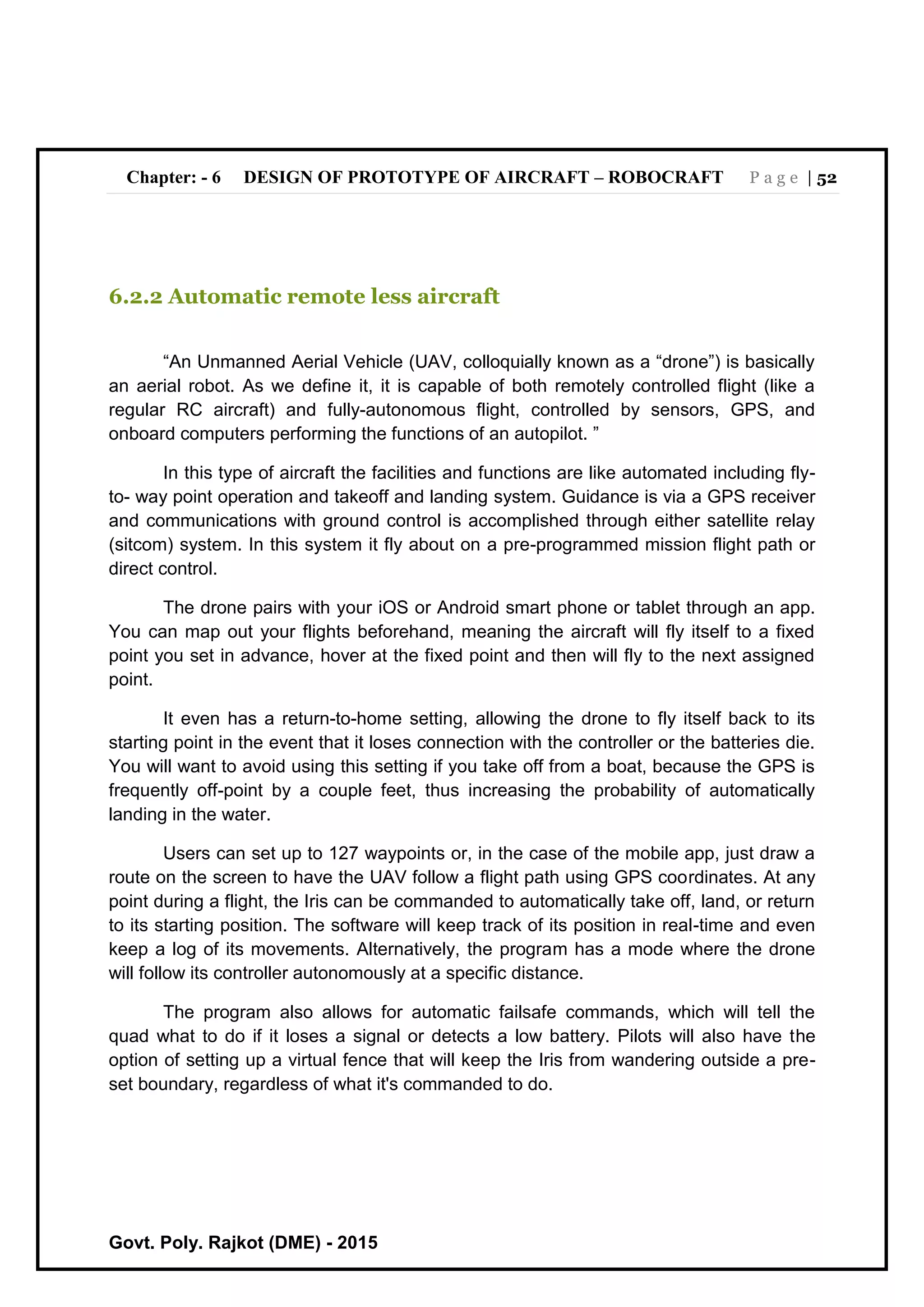 Chapter: - 6 DESIGN OF PROTOTYPE OF AIRCRAFT – ROBOCRAFT P a g e | 52
Govt. Poly. Rajkot (DME) - 2015
6.2.2 Automatic remote less aircraft
“An Unmanned Aerial Vehicle (UAV, colloquially known as a “drone”) is basically
an aerial robot. As we define it, it is capable of both remotely controlled flight (like a
regular RC aircraft) and fully-autonomous flight, controlled by sensors, GPS, and
onboard computers performing the functions of an autopilot. ”
In this type of aircraft the facilities and functions are like automated including fly-
to- way point operation and takeoff and landing system. Guidance is via a GPS receiver
and communications with ground control is accomplished through either satellite relay
(sitcom) system. In this system it fly about on a pre-programmed mission flight path or
direct control.
The drone pairs with your iOS or Android smart phone or tablet through an app.
You can map out your flights beforehand, meaning the aircraft will fly itself to a fixed
point you set in advance, hover at the fixed point and then will fly to the next assigned
point.
It even has a return-to-home setting, allowing the drone to fly itself back to its
starting point in the event that it loses connection with the controller or the batteries die.
You will want to avoid using this setting if you take off from a boat, because the GPS is
frequently off-point by a couple feet, thus increasing the probability of automatically
landing in the water.
Users can set up to 127 waypoints or, in the case of the mobile app, just draw a
route on the screen to have the UAV follow a flight path using GPS coordinates. At any
point during a flight, the Iris can be commanded to automatically take off, land, or return
to its starting position. The software will keep track of its position in real-time and even
keep a log of its movements. Alternatively, the program has a mode where the drone
will follow its controller autonomously at a specific distance.
The program also allows for automatic failsafe commands, which will tell the
quad what to do if it loses a signal or detects a low battery. Pilots will also have the
option of setting up a virtual fence that will keep the Iris from wandering outside a pre-
set boundary, regardless of what it's commanded to do.
 