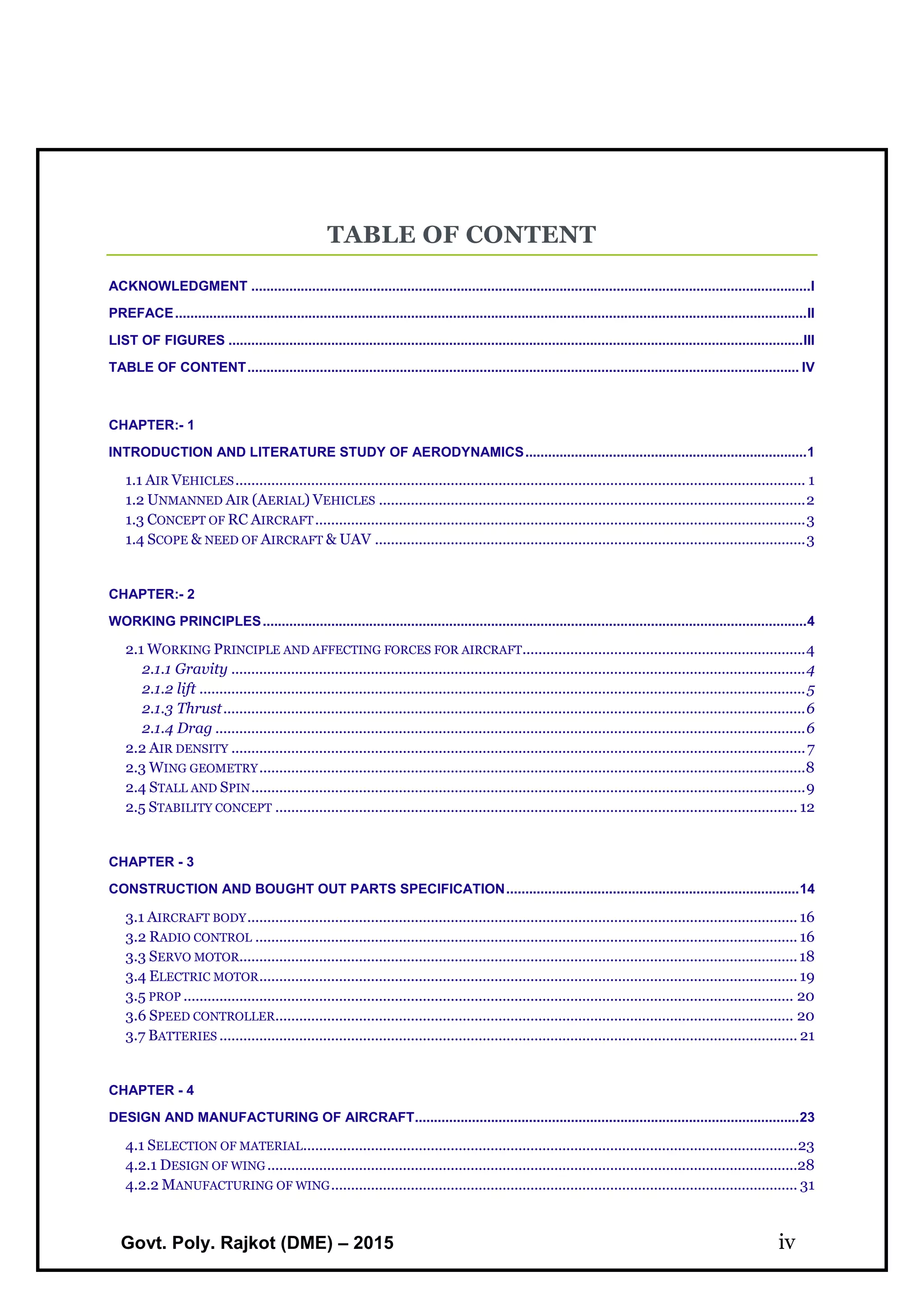 Govt. Poly. Rajkot (DME) – 2015 iv
TABLE OF CONTENT
ACKNOWLEDGMENT ...................................................................................................................................................I
PREFACE......................................................................................................................................................................II
LIST OF FIGURES .......................................................................................................................................................III
TABLE OF CONTENT................................................................................................................................................. IV
CHAPTER:- 1
INTRODUCTION AND LITERATURE STUDY OF AERODYNAMICS..........................................................................1
1.1 AIR VEHICLES............................................................................................................................................... 1
1.2 UNMANNED AIR (AERIAL) VEHICLES ...........................................................................................................2
1.3 CONCEPT OF RC AIRCRAFT...........................................................................................................................3
1.4 SCOPE & NEED OF AIRCRAFT & UAV ............................................................................................................3
CHAPTER:- 2
WORKING PRINCIPLES...............................................................................................................................................4
2.1 WORKING PRINCIPLE AND AFFECTING FORCES FOR AIRCRAFT.......................................................................4
2.1.1 Gravity ................................................................................................................................................4
2.1.2 lift ........................................................................................................................................................5
2.1.3 Thrust..................................................................................................................................................6
2.1.4 Drag ....................................................................................................................................................6
2.2 AIR DENSITY ................................................................................................................................................7
2.3 WING GEOMETRY.........................................................................................................................................8
2.4 STALL AND SPIN...........................................................................................................................................9
2.5 STABILITY CONCEPT ................................................................................................................................... 12
CHAPTER - 3
CONSTRUCTION AND BOUGHT OUT PARTS SPECIFICATION.............................................................................14
3.1 AIRCRAFT BODY.......................................................................................................................................... 16
3.2 RADIO CONTROL ........................................................................................................................................ 16
3.3 SERVO MOTOR............................................................................................................................................18
3.4 ELECTRIC MOTOR....................................................................................................................................... 19
3.5 PROP ......................................................................................................................................................... 20
3.6 SPEED CONTROLLER.................................................................................................................................. 20
3.7 BATTERIES ................................................................................................................................................. 21
CHAPTER - 4
DESIGN AND MANUFACTURING OF AIRCRAFT.....................................................................................................23
4.1 SELECTION OF MATERIAL............................................................................................................................23
4.2.1 DESIGN OF WING.....................................................................................................................................28
4.2.2 MANUFACTURING OF WING..................................................................................................................... 31
 