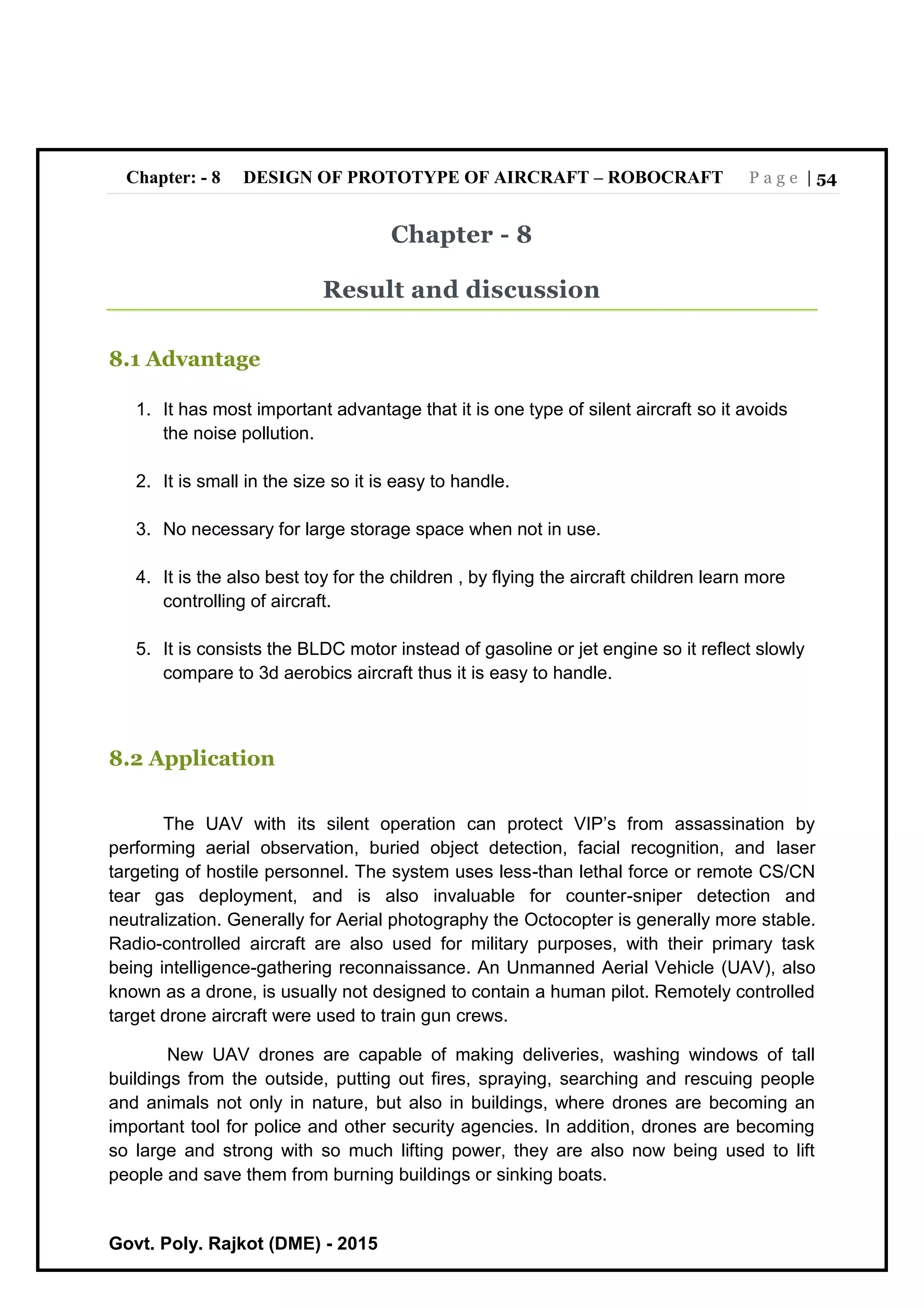 Chapter: - 8 DESIGN OF PROTOTYPE OF AIRCRAFT – ROBOCRAFT P a g e | 54
Govt. Poly. Rajkot (DME) - 2015
Chapter - 8
Result and discussion
8.1 Advantage
1. It has most important advantage that it is one type of silent aircraft so it avoids
the noise pollution.
2. It is small in the size so it is easy to handle.
3. No necessary for large storage space when not in use.
4. It is the also best toy for the children , by flying the aircraft children learn more
controlling of aircraft.
5. It is consists the BLDC motor instead of gasoline or jet engine so it reflect slowly
compare to 3d aerobics aircraft thus it is easy to handle.
8.2 Application
The UAV with its silent operation can protect VIP’s from assassination by
performing aerial observation, buried object detection, facial recognition, and laser
targeting of hostile personnel. The system uses less-than lethal force or remote CS/CN
tear gas deployment, and is also invaluable for counter-sniper detection and
neutralization. Generally for Aerial photography the Octocopter is generally more stable.
Radio-controlled aircraft are also used for military purposes, with their primary task
being intelligence-gathering reconnaissance. An Unmanned Aerial Vehicle (UAV), also
known as a drone, is usually not designed to contain a human pilot. Remotely controlled
target drone aircraft were used to train gun crews.
New UAV drones are capable of making deliveries, washing windows of tall
buildings from the outside, putting out fires, spraying, searching and rescuing people
and animals not only in nature, but also in buildings, where drones are becoming an
important tool for police and other security agencies. In addition, drones are becoming
so large and strong with so much lifting power, they are also now being used to lift
people and save them from burning buildings or sinking boats.
 
