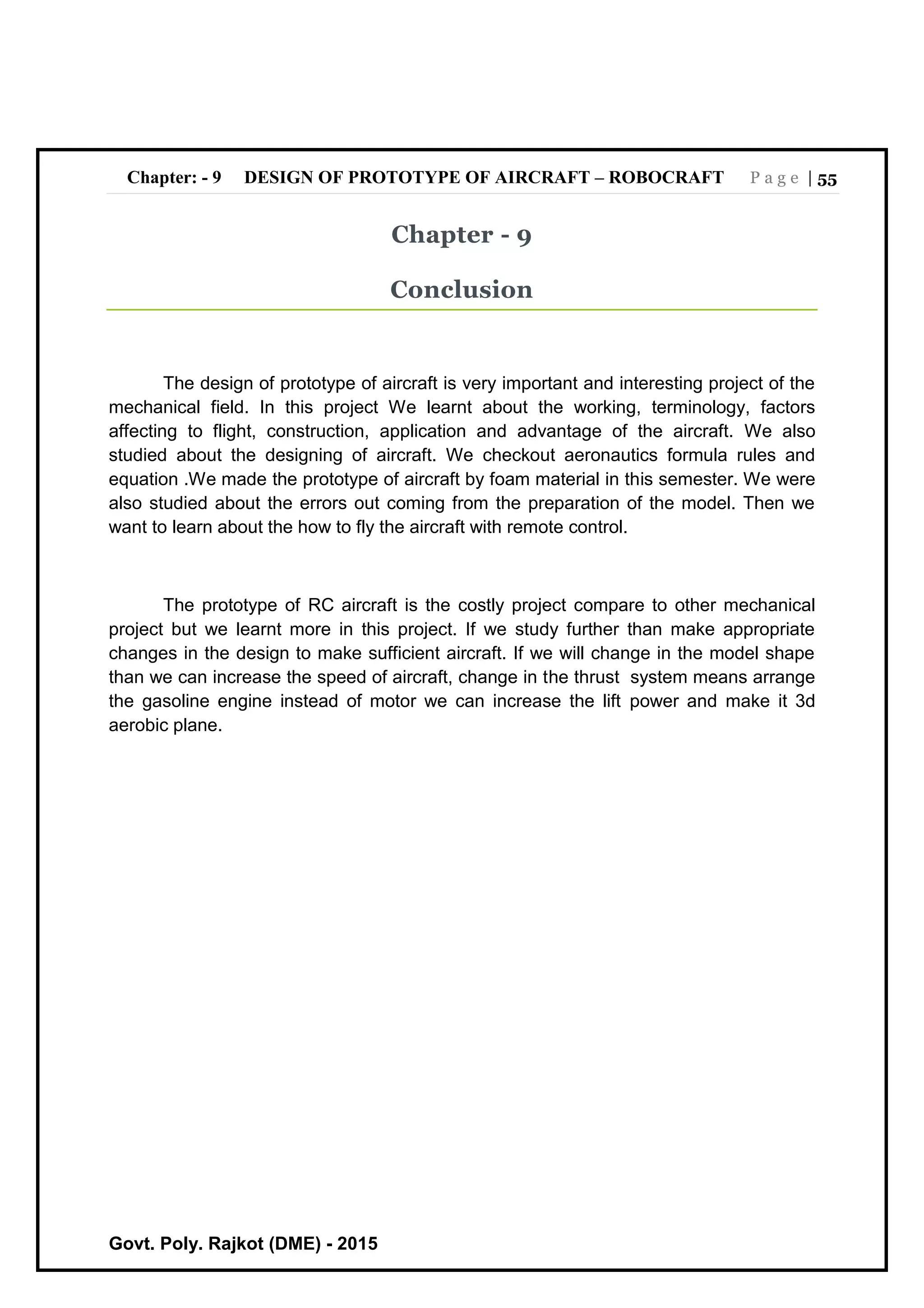 Chapter: - 9 DESIGN OF PROTOTYPE OF AIRCRAFT – ROBOCRAFT P a g e | 55
Govt. Poly. Rajkot (DME) - 2015
Chapter - 9
Conclusion
The design of prototype of aircraft is very important and interesting project of the
mechanical field. In this project We learnt about the working, terminology, factors
affecting to flight, construction, application and advantage of the aircraft. We also
studied about the designing of aircraft. We checkout aeronautics formula rules and
equation .We made the prototype of aircraft by foam material in this semester. We were
also studied about the errors out coming from the preparation of the model. Then we
want to learn about the how to fly the aircraft with remote control.
The prototype of RC aircraft is the costly project compare to other mechanical
project but we learnt more in this project. If we study further than make appropriate
changes in the design to make sufficient aircraft. If we will change in the model shape
than we can increase the speed of aircraft, change in the thrust system means arrange
the gasoline engine instead of motor we can increase the lift power and make it 3d
aerobic plane.
 