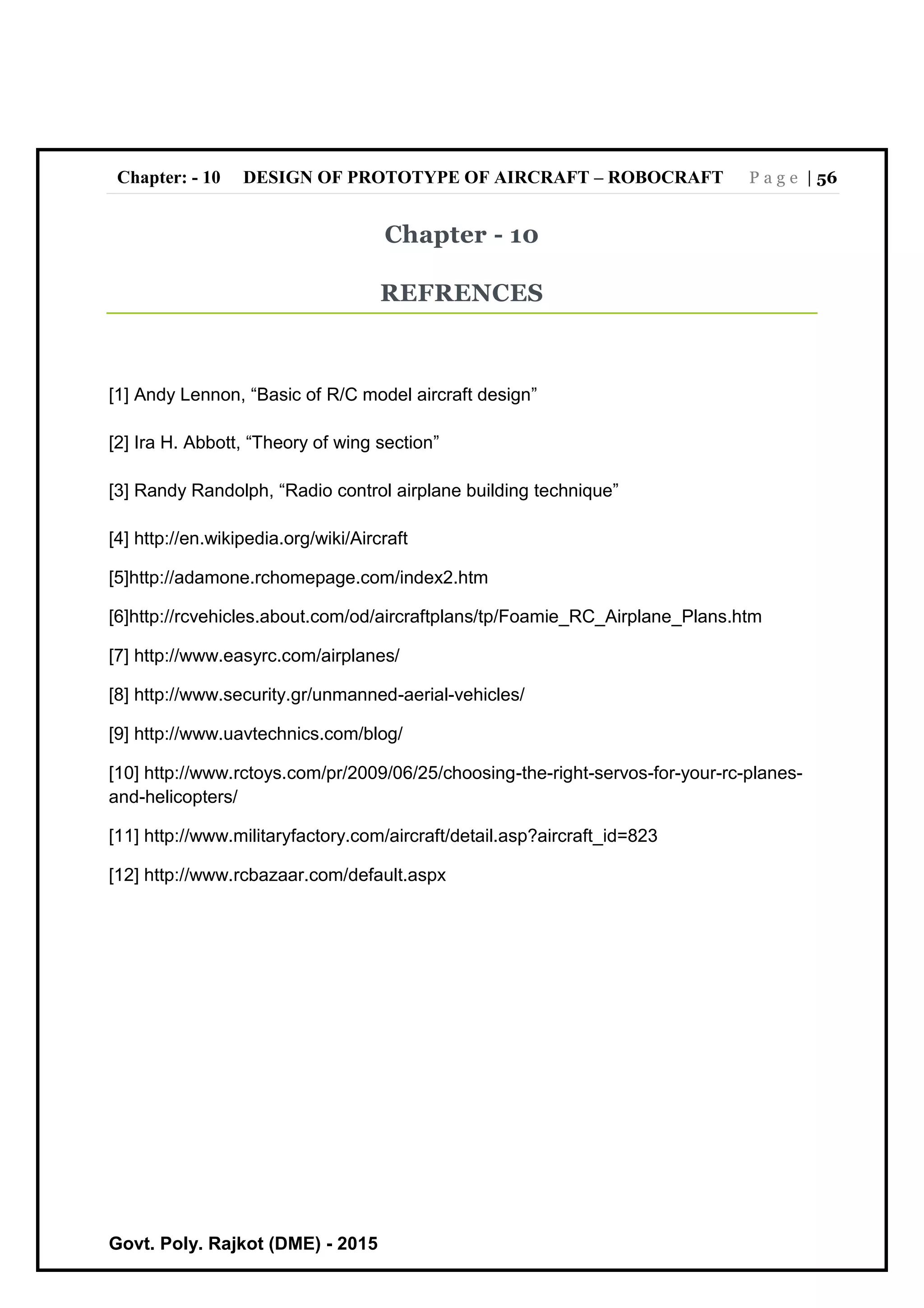 Chapter: - 10 DESIGN OF PROTOTYPE OF AIRCRAFT – ROBOCRAFT P a g e | 56
Govt. Poly. Rajkot (DME) - 2015
Chapter - 10
REFRENCES
[1] Andy Lennon, “Basic of R/C model aircraft design”
[2] Ira H. Abbott, “Theory of wing section”
[3] Randy Randolph, “Radio control airplane building technique”
[4] http://en.wikipedia.org/wiki/Aircraft
[5]http://adamone.rchomepage.com/index2.htm
[6]http://rcvehicles.about.com/od/aircraftplans/tp/Foamie_RC_Airplane_Plans.htm
[7] http://www.easyrc.com/airplanes/
[8] http://www.security.gr/unmanned-aerial-vehicles/
[9] http://www.uavtechnics.com/blog/
[10] http://www.rctoys.com/pr/2009/06/25/choosing-the-right-servos-for-your-rc-planes-
and-helicopters/
[11] http://www.militaryfactory.com/aircraft/detail.asp?aircraft_id=823
[12] http://www.rcbazaar.com/default.aspx
 