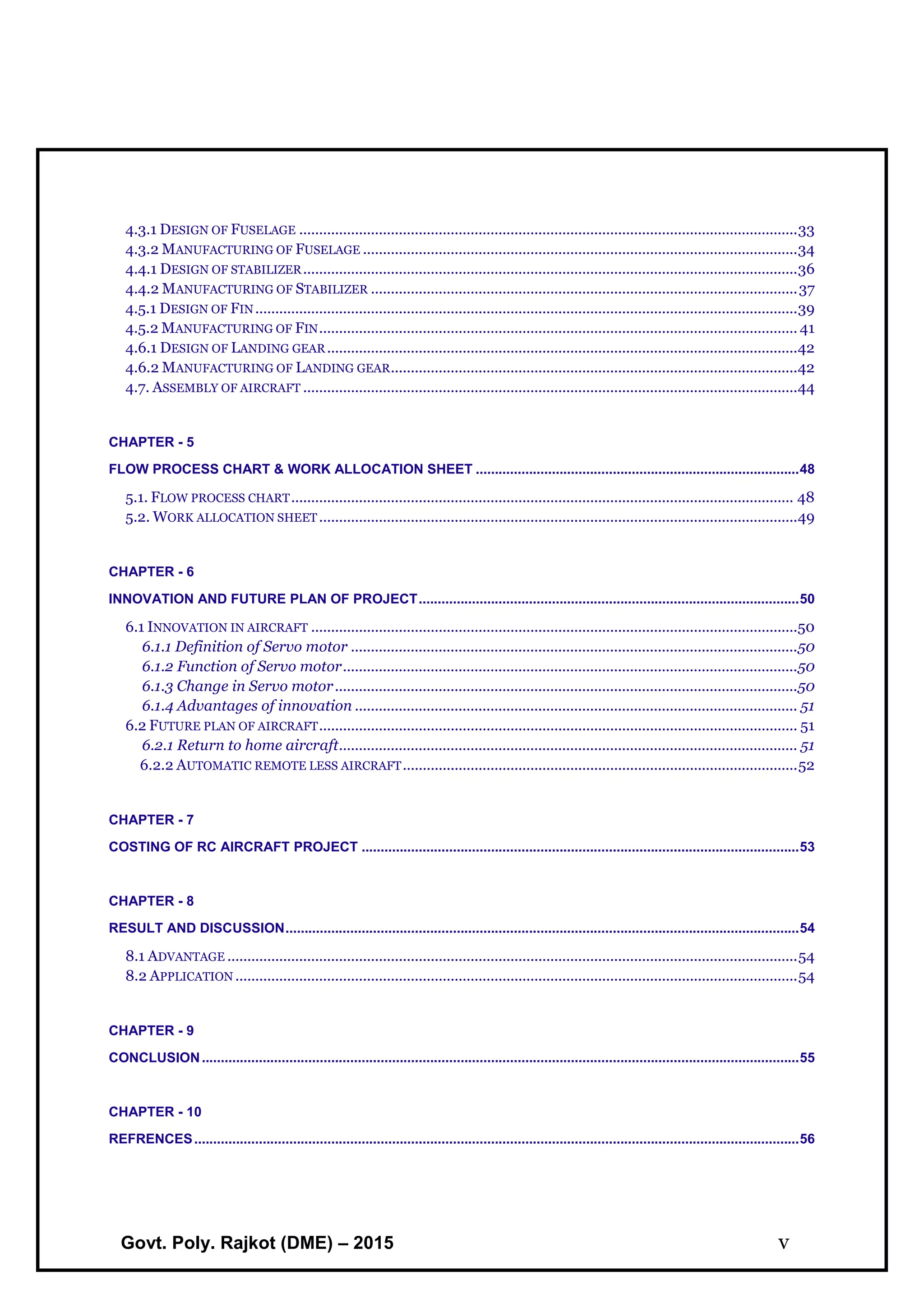 Govt. Poly. Rajkot (DME) – 2015 v
4.3.1 DESIGN OF FUSELAGE .............................................................................................................................33
4.3.2 MANUFACTURING OF FUSELAGE .............................................................................................................34
4.4.1 DESIGN OF STABILIZER............................................................................................................................36
4.4.2 MANUFACTURING OF STABILIZER ...........................................................................................................37
4.5.1 DESIGN OF FIN........................................................................................................................................39
4.5.2 MANUFACTURING OF FIN........................................................................................................................ 41
4.6.1 DESIGN OF LANDING GEAR......................................................................................................................42
4.6.2 MANUFACTURING OF LANDING GEAR......................................................................................................42
4.7. ASSEMBLY OF AIRCRAFT ............................................................................................................................44
CHAPTER - 5
FLOW PROCESS CHART & WORK ALLOCATION SHEET .....................................................................................48
5.1. FLOW PROCESS CHART.............................................................................................................................. 48
5.2. WORK ALLOCATION SHEET........................................................................................................................49
CHAPTER - 6
INNOVATION AND FUTURE PLAN OF PROJECT....................................................................................................50
6.1 INNOVATION IN AIRCRAFT ..........................................................................................................................50
6.1.1 Definition of Servo motor ................................................................................................................50
6.1.2 Function of Servo motor..................................................................................................................50
6.1.3 Change in Servo motor....................................................................................................................50
6.1.4 Advantages of innovation ............................................................................................................... 51
6.2 FUTURE PLAN OF AIRCRAFT........................................................................................................................ 51
6.2.1 Return to home aircraft................................................................................................................... 51
6.2.2 AUTOMATIC REMOTE LESS AIRCRAFT...................................................................................................52
CHAPTER - 7
COSTING OF RC AIRCRAFT PROJECT ...................................................................................................................53
CHAPTER - 8
RESULT AND DISCUSSION.......................................................................................................................................54
8.1 ADVANTAGE ...............................................................................................................................................54
8.2 APPLICATION .............................................................................................................................................54
CHAPTER - 9
CONCLUSION.............................................................................................................................................................55
CHAPTER - 10
REFRENCES...............................................................................................................................................................56
 