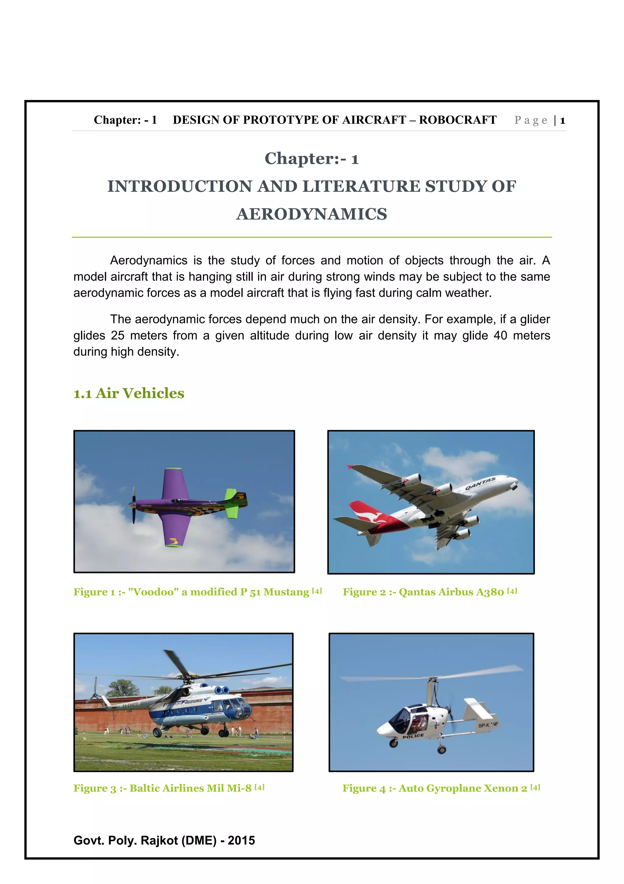 Chapter: - 1 DESIGN OF PROTOTYPE OF AIRCRAFT – ROBOCRAFT P a g e | 1
Govt. Poly. Rajkot (DME) - 2015
Chapter:- 1
INTRODUCTION AND LITERATURE STUDY OF
AERODYNAMICS
Aerodynamics is the study of forces and motion of objects through the air. A
model aircraft that is hanging still in air during strong winds may be subject to the same
aerodynamic forces as a model aircraft that is flying fast during calm weather.
The aerodynamic forces depend much on the air density. For example, if a glider
glides 25 meters from a given altitude during low air density it may glide 40 meters
during high density.
1.1 Air Vehicles
Figure 1 :- "Voodoo" a modified P 51 Mustang [4] Figure 2 :- Qantas Airbus A380 [4]
Figure 3 :- Baltic Airlines Mil Mi-8 [4] Figure 4 :- Auto Gyroplane Xenon 2 [4]
 