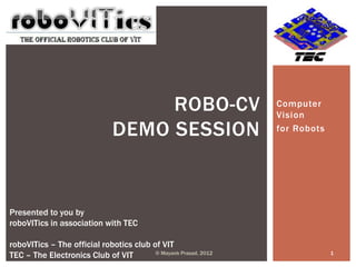 ROBO-CV                      Computer
                                                                 Vision
                               DEMO SESSION                      for Robots




Presented to you by
roboVITics in association with TEC

roboVITics – The official robotics club of VIT
TEC – The Electronics Club of VIT        © Mayank Prasad, 2012                1
 