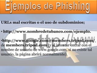 URLs mal escritas o el uso de subdominios;

• http://www.nombredetubanco.com/ejemplo.

•http://www.google.com@members.tripod.com/
de members.tripod.com (y al intentar entrar con el
nombre de usuario de www.google.com, si no existe tal
usuario, la página abrirá normalmente).
 