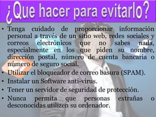 • Tenga cuidado de proporcionar información
  personal a través de un sitio web, redes sociales y
  correos electrónicos que no sabes nada,
  especialmente en los que piden su nombre,
  dirección postal, número de cuenta bancaria o
  número de seguro social.
• Utilizar el bloqueador de correo basura (SPAM).
• Instalar un Software anti-virus.
• Tener un servidor de seguridad de protección.
• Nunca permita que personas extrañas o
  desconocidas utilizen su ordenador.
 