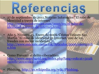 • 27 de septiembre de 2011.Noticias Informales "El robo de
  identidad a través de internet"
  http://noticiasinformales.com/2010/09/el-robo-de-
  identidad-a-traves-de-internet.html/

• Año 5, Número 45, Enero de 2006 Cristos Velasco San
  Martin "El robo de identidad en Internet, uno de los
  fraudes con mayor incidencia"
  http://www.enterate.unam.mx/Articulos/2006/enero/rob
  o.htm

• Como Prevenir el delito cibernético.
  http://www.searchgrid.org/index.php?lang=es&cat=502&
  month=201101&id=37796

• Phishing, http://es.wikipedia.org/wiki/Phishing,
 