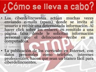 • Los ciberdelincuentes actúan muchas veces
  enviando e-mails (spam) donde se invita al
  usuario a recibir una determinada información. Al
  hacer click sobre los enlaces, es remitido a una
  página falsa donde le solicitan información
  personal que el delincuente recibe en su
  computadora.

• La publicación de los curriculm en Internet, con
  datos personales como teléfono, intereses
  profesionales, hacen que sean un blanco fácil para
  ciberdelincuentes.
 