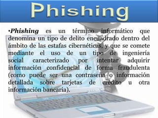 •Phishing es un término informático que
denomina un tipo de delito encuadrado dentro del
ámbito de las estafas cibernéticas, y que se comete
mediante el uso de un tipo de ingeniería
social caracterizado por intentar adquirir
información confidencial de forma fraudulenta
(como puede ser una contraseña o información
detallada sobre tarjetas de crédito u otra
información bancaria).
 