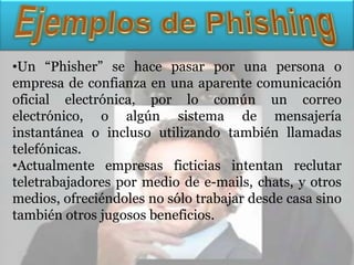 •Un “Phisher” se hace pasar por una persona o
empresa de confianza en una aparente comunicación
oficial electrónica, por lo común un correo
electrónico, o algún sistema de mensajería
instantánea o incluso utilizando también llamadas
telefónicas.
•Actualmente empresas ficticias intentan reclutar
teletrabajadores por medio de e-mails, chats, y otros
medios, ofreciéndoles no sólo trabajar desde casa sino
también otros jugosos beneficios.
 