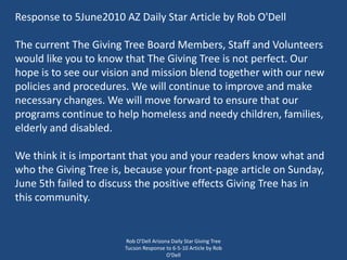 Rob O'Dell Arizona Daily Star Giving Tree Tucson Response to 6-5-10 Article by Rob O'Dell Response to 5June2010 AZ Daily Star Article by Rob O'Dell The current The Giving Tree Board Members, Staff and Volunteers would like you to know that The Giving Tree is not perfect. Our hope is to see our vision and mission blend together with our new policies and procedures. We will continue to improve and make necessary changes. We will move forward to ensure that our programs continue to help homeless and needy children, families, elderly and disabled. We think it is important that you and your readers know what and who the Giving Tree is, because your front-page article on Sunday, June 5th failed to discuss the positive effects Giving Tree has in this community.  