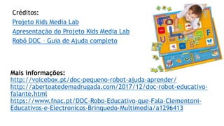 Mais informações:
http://voicebox.pt/doc-pequeno-robot-ajuda-aprender/
http://abertoatedemadrugada.com/2017/12/doc-robot-educativo-
falante.html
https://www.fnac.pt/DOC-Robo-Educativo-que-Fala-Clementoni-
Educativos-e-Electronicos-Brinquedo-Multimedia/a1296413
Créditos:
Projeto Kids Media Lab
Apresentação do Projeto Kids Media Lab
Robô DOC – Guia de Ajuda completo
 