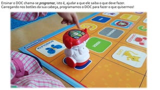 Ensinar o DOC chama-se programar, isto é, ajudar a que ele saiba o que deve fazer.
Carregando nos botões da sua cabeça, programamos o DOC para fazer o que quisermos!
 