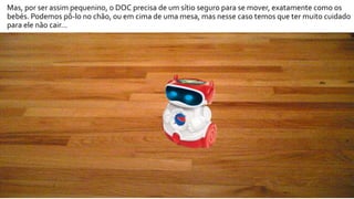 Mas, por ser assim pequenino, o DOC precisa de um sítio seguro para se mover, exatamente como os
bebés. Podemos pô-lo no chão, ou em cima de uma mesa, mas nesse caso temos que ter muito cuidado
para ele não cair…
 