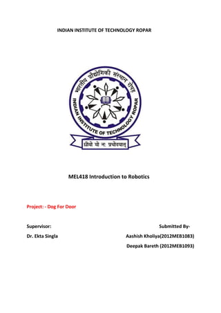 INDIAN INSTITUTE OF TECHNOLOGY ROPAR
MEL418 Introduction to Robotics
Project: - Dog For Door
Supervisor: Submitted By-
Dr. Ekta Singla Aashish Kholiya(2012MEB1083)
Deepak Bareth (2012MEB1093)
 