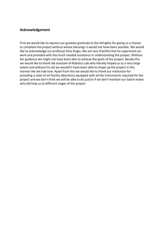 Acknowledgement
First we would like to express our greatest gratitude to the Almighty for giving us a chance
to complete the project without whose blessings it would not have been possible. We would
like to acknowledge our professor Ekta Singla. We are very thankful that he supervised our
work and provided with the much needed assistance in understanding the project. Without
her guidance we might not have been able to achieve the goals of the project. Beside this
we would like to thank lab assistant of Robotics Lab who literally helped us to a very large
extent and without his aid we wouldn’t have been able to shape up the project in this
manner like we had now. Apart from this we would like to thank our institution for
providing a state of art facility laboratory equipped with all the instruments required for the
project and we don’t think we will be able to do justice if we don’t mention our batch-mates
who did help us at different stages of the project.
 