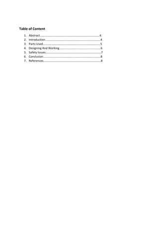 Table of Content
1. Abstract………………………………………………………………………4.
2. Introduction…………………………………………………………………4
3. Parts Used……………………………………………………………………5
4. Designing And Working………………………………………………..6
5. Safety Issues……………………………………………………………..….7
6. Conclusion……………………………………………………………………8
7. References……………………………………………………………………8
 