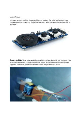 Speaker Module:
In this we can save any kind of voice and then we produce that using loudspeaker. In our
case we just adopt the voice of the barking dog which will create a environment suitable for
our target.
Design And Working: It has 4 lags but only front two legs rotates to give motion in front
direction other two are just give the particular height. In the down section a of dog height
support is used which gives less friction because of the point contact section.
 