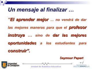 Un mensaje al finalizar … “ El aprender mejor   … no vendrá de dar las mejores maneras para que el   profesor instruya  …  sino de  dar las mejores oportunidades  a los estudiantes para   construir”. Seymour Papert   Unidad de Robótica Educativa 