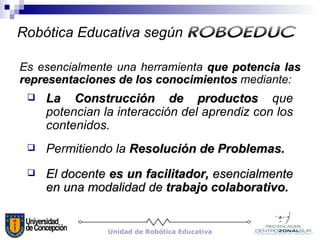 Es esencialmente una herramienta  que potencia las representaciones de los conocimientos  mediante: Permitiendo la  Resolución de Problemas. La Construcción de productos  que potencian la interacción del aprendiz con los contenidos. El docente  es un facilitador,  esencialmente en una modalidad de  trabajo colaborativo.  Robótica Educativa según   ROBOEDUC Unidad de Robótica Educativa 