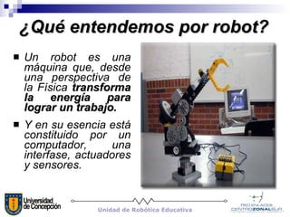 ¿Qué entendemos por robot? Un robot es una máquina que, desde una perspectiva de la Física  transforma la energía para lograr un trabajo. Y en su esencia está constituido por un computador, una interfase, actuadores y sensores.  Unidad de Robótica Educativa 