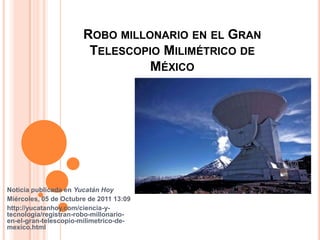 Robo millonario en el Gran Telescopio Milimétrico de México  Noticia publicada en Yucatán Hoy  Miércoles, 05 de Octubre de 2011 13:09  http://yucatanhoy.com/ciencia-y-tecnologia/registran-robo-millonario-en-el-gran-telescopio-milimetrico-de-mexico.html 