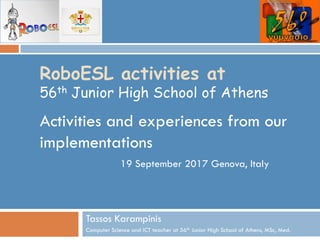 RoboESL activities at
56th Junior High School of Athens
Activities and experiences from our
implementations
Tassos Karampinis
Computer Science and ICT teacher at 56th Junior High School of Athens, MSc, Med.
19 September 2017 Genova, Italy
 