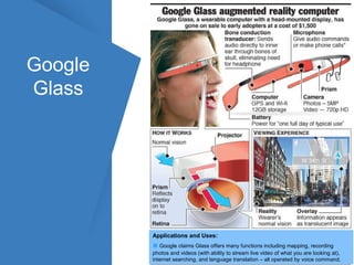 Google 
Glass 
Applications and Uses: 
■ Google claims Glass offers many functions including mapping, recording 
photos and videos (with ability to stream live video of what you are looking at), 
internet searching, and language translation – all operated by voice command. 
 