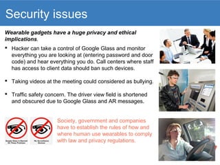 Security issues 
Wearable gadgets have a huge privacy and ethical 
implications. 
 Hacker can take a control of Google Glass and monitor 
everything you are looking at (entering password and door 
code) and hear everything you do. Call centers where staff 
has access to client data should ban such devices. 
 Taking videos at the meeting could considered as bullying. 
 Traffic safety concern. The driver view field is shortened 
and obscured due to Google Glass and AR messages. 
Society, government and companies 
have to establish the rules of how and 
where human use wearables to comply 
with law and privacy regulations. 
 
