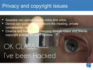 Privacy and copyright issues 
 Spyware can upload private video and voice. 
 Device can surreptitiously record the meeting, private 
conversation, etc. 
 Cinema and theatres are banning Google Glass and rewrite 
copyright policies for such devices. 
 
