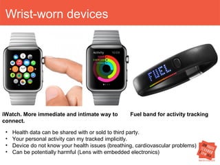 Wrist-worn devices 
iWatch. More immediate and intimate way to 
connect. 
Fuel band for activity tracking 
• Health data can be shared with or sold to third party. 
• Your personal activity can my tracked implicitly. 
• Device do not know your health issues (breathing, cardiovascular problems) 
• Can be potentially harmful (Lens with embedded electronics) 
 