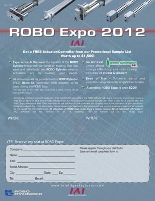 Rev. 3-1215




      ROBO Expo 2012
                       Get a FREE Actuator/Controller from our Promotional Sample List
                                            Worth up to $1,500!
              Experience & Discover the benefits of the ROBO                            Go Airless!
              Cylinder lineup with our hands-on training. See how                       Learn about
              easy and affordable the ROBO Cylinder electric                            energy effi ci ency and cost sa v in g
              actuators are in meeting your needs.                                      benefi t s of ROBO Cylinder!

              All attendees will be provided with a ROBO Cylinder                       Ease of Use - Software, setup and
              ERC2 Demo kit (controller/USB adapter) to be                              operation engineered to simplify the complex.
              used during the ROBO Expo.                                                 Attending ROBO Expo is only $200!
              *All attendees of the ROBO Expo must bring a laptop running 32 bit
              Microsoft XP/Vista/7

              Companies that have a specific application that matches the capability of the ROBO Cylinder will have a chance to choose and receive a
              FREE ERC2, RCP2 or RCA series ROBO Cylinder from our ROBO Expo Promotional Sample List* Offer is valid for 3 months after the
              ROBO Expo attendance date. Offer restricted to one actuator & one controller per company and at the discretion of your distributor.
              Cable not included. For more information, please contact your distributor. Companies that are current customers/users of IAI products
              do not qualify for the ROBO Expo. All attendees of ROBO Expo must bring a laptop running 32 bit Microsoft XP/Vista/7.
              (RC Software will not function on 64 bit systems.) *To be handed out at the ROBO Expo.


    WHEN:                                                                               WHERE:
                    Wednesday, June 13th 2012
                                                                                                          Quality Inn Brookfield
                           9:00 AM
                                                                                                       20150 West Bluemound Road
                                                                                                              Brookfield, WI


   YES! Reserve my seat at ROBO Expo:
       Company:__________________________________                                  Please register through your distributor
                                                                                   Save and email completed form to:
       Name: _____________________________________
       Title: ______________________________________                                    When you have completed filling in your
                                                                                    information on the left, please save this pdf and
       Street Address: ______________________________                                                  email it to:
       City: __________________ State: ____ Zip:________
                                                                                            CSHEBESTA@AUTOSOLWI.COM
       Tel: _____________ Email: ____________________

                                                    w w w. i n t e l l i g e n t a c t u a t o r. c o m
 