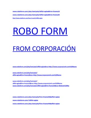 www.roboform.com/php/land.php?affid=aglae&frm=frame16 
www.roboform.com/php/land.php?affid=aglae&frm=frame35 
http://www.roboform.com/how-it-works?affid=aglae 
ROBO FORM 
FROM CORPORACIÓN 
www.roboform.com/php/land.php?affid=aglae&rec=http://www.corporacionh.com%20Name 
www.roboform.com/php/land.php? 
affid=aglae&frm=frame2&rec=http://www.corporacionh.com%20Name 
www.roboform.com/php/land.php? 
affid=aglae&frm=frame10&rec=http://www.corporacionh.com%20Name 
www.roboform.com/php/land.php?affid=aglae&frm=frame33&rec=Website%20Na 
www.roboform.com/php/land.php?frm=frame45&affid=aglae 
www.roboform.com/?affid=aglae 
www.roboform.com/php/land.php?frm=frame44&affid=aglae 
 