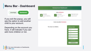Menu Bar - Dashboard
If you exit the popup, you will
see the option to add another
child to your account.
Depending on the account you
have, it will indicate if you can
add more children or not.
For more information on Dashboards.
Click here.
 