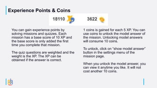 Experience Points & Coins
You can gain experience points by
solving missions and quizzes. Each
mission has a base score of 10 XP and
the base score is only added the first
time you complete that mission.
The quiz questions are weighted and the
weight is the XP. The XP can be
obtained if the answer is correct.
1 coins is gained for each 5 XP. You can
use coins to unlock the model answer of
the mission. Unlocking model answers
will consume 10 coins.
To unlock, click on “show model answer”
button in the settings menu of the
mission page.
When you unlock the model answer, you
can view it anytime you like. It will not
cost another 10 coins.
 