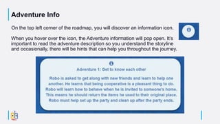 Adventure Info
On the top left corner of the roadmap, you will discover an information icon.
When you hover over the icon, the Adventure information will pop open. It’s
important to read the adventure description so you understand the storyline
and occasionally, there will be hints that can help you throughout the journey.
 
