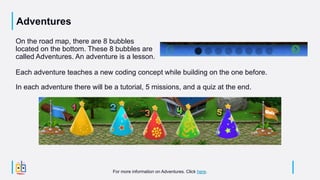 Adventures
On the road map, there are 8 bubbles
located on the bottom. These 8 bubbles are
called Adventures. An adventure is a lesson.
In each adventure there will be a tutorial, 5 missions, and a quiz at the end.
Each adventure teaches a new coding concept while building on the one before.
For more information on Adventures. Click here.
 
