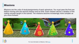 Missions
Missions are the units of study/assignments of each adventure. You must pass the first one
before moving onto the second mission and so forth. Each mission will be a variation of the
coding concept taught in the tutorial. The missions become increasingly more complex as
you move forward.
For more information on Missions. Click here.
 