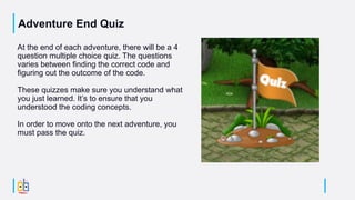 Adventure End Quiz
At the end of each adventure, there will be a 4
question multiple choice quiz. The questions
varies between finding the correct code and
figuring out the outcome of the code.
These quizzes make sure you understand what
you just learned. It’s to ensure that you
understood the coding concepts.
In order to move onto the next adventure, you
must pass the quiz.
 