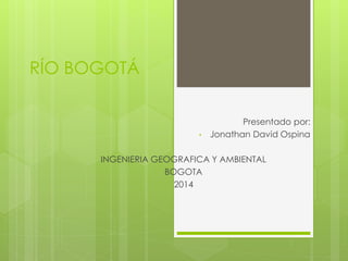 RÍO BOGOTÁ 
Presentado por: 
• Jonathan David Ospina 
INGENIERIA GEOGRAFICA Y AMBIENTAL 
BOGOTA 
2014 
 