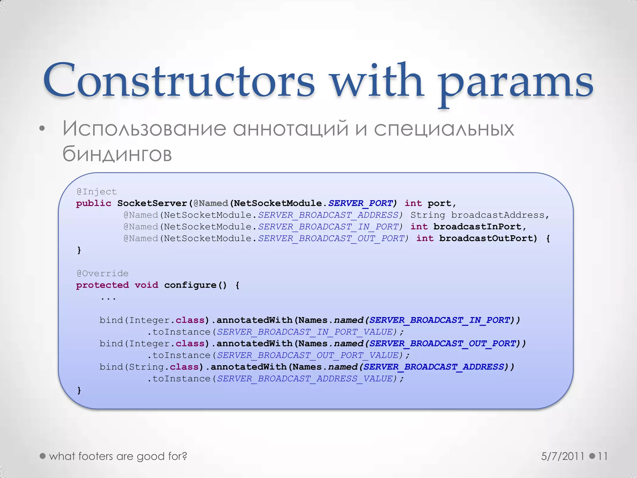 Constructors with paramsИспользование аннотаций и специальных биндингов5/7/2011what footers are good for?11@InjectpublicSocketServer(@Named(NetSocketModule.SERVER_PORT) int port, @Named(NetSocketModule.SERVER_BROADCAST_ADDRESS) String broadcastAddress,@Named(NetSocketModule.SERVER_BROADCAST_IN_PORT) intbroadcastInPort,@Named(NetSocketModule.SERVER_BROADCAST_OUT_PORT) intbroadcastOutPort) {}@Overrideprotectedvoid configure() {   ...bind(Integer.class).annotatedWith(Names.named(SERVER_BROADCAST_IN_PORT))            .toInstance(SERVER_BROADCAST_IN_PORT_VALUE);bind(Integer.class).annotatedWith(Names.named(SERVER_BROADCAST_OUT_PORT))            .toInstance(SERVER_BROADCAST_OUT_PORT_VALUE);bind(String.class).annotatedWith(Names.named(SERVER_BROADCAST_ADDRESS))            .toInstance(SERVER_BROADCAST_ADDRESS_VALUE);}