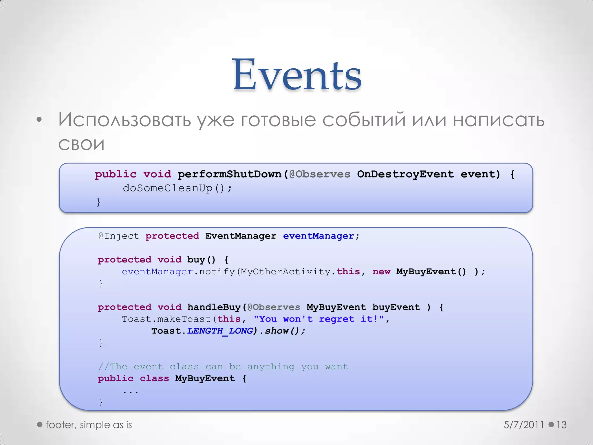 EventsИспользовать уже готовые событий или написать свои5/7/2011footer, simple as is13publicvoidperformShutDown(@ObservesOnDestroyEvent event) {doSomeCleanUp();    }@Inject protectedEventManagereventManager;protectedvoid buy() {eventManager.notify(MyOtherActivity.this, newMyBuyEvent() );    }protectedvoidhandleBuy(@ObservesMyBuyEventbuyEvent ) {Toast.makeToast(this, "You won't regret it!", Toast.LENGTH_LONG).show();    }    //The event class can be anything you wantpublicclassMyBuyEvent {        ...}