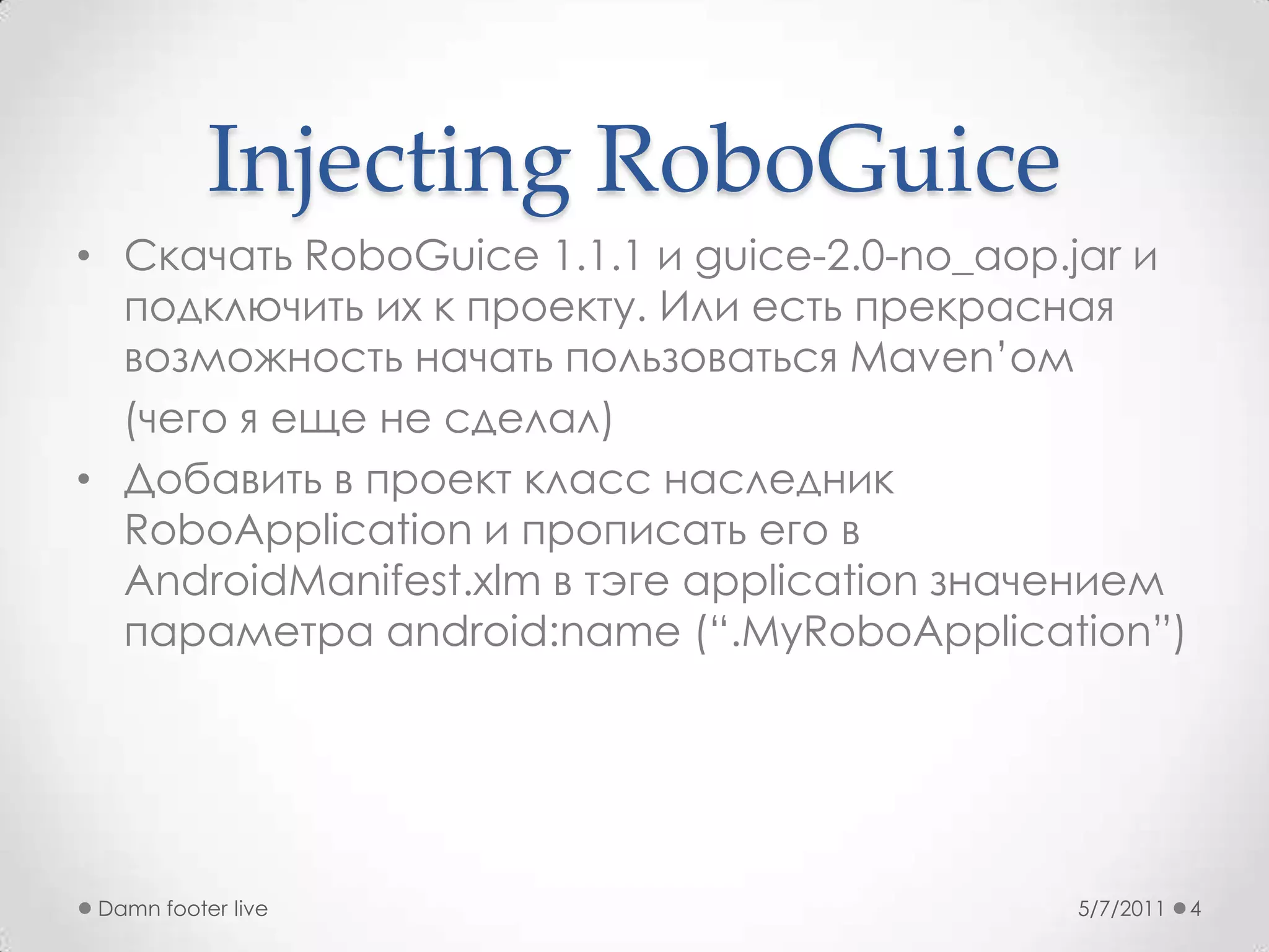 Injecting RoboGuiceСкачатьRoboGuice 1.1.1 и guice-2.0-no_aop.jar и подключить их к проекту. Или есть прекрасная возможность начать пользоваться Maven’ом     (чего я еще не сделал)Добавить в проект класс наследник RoboApplication и прописать его в AndroidManifest.xlmв тэге application значением параметра android:name (“.MyRoboApplication”)5/7/2011Damn footer live4